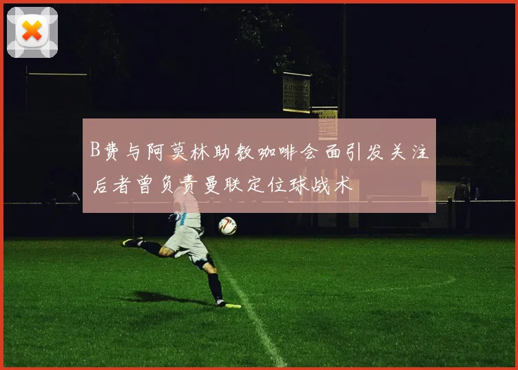 B费与阿莫林助教咖啡会面引发关注后者曾负责曼联定位球战术