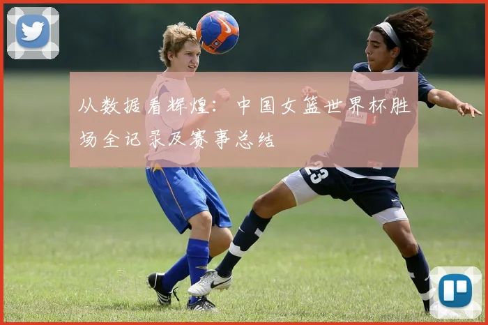 从数据看辉煌：中国女篮世界杯胜场全记录及赛事总结