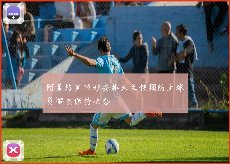 阿莱格里巧妙安排米兰假期防止球员懈怠保持状态